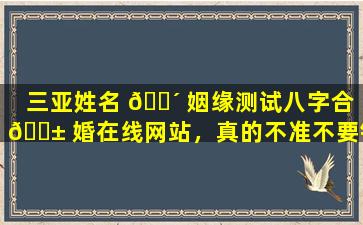 三亚姓名 🐴 姻缘测试八字合 🐱 婚在线网站，真的不准不要钱吗